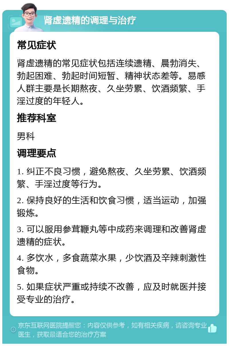 肾虚遗精的调理与治疗 常见症状 肾虚遗精的常见症状包括连续遗精、晨勃消失、勃起困难、勃起时间短暂、精神状态差等。易感人群主要是长期熬夜、久坐劳累、饮酒频繁、手淫过度的年轻人。 推荐科室 男科 调理要点 1. 纠正不良习惯，避免熬夜、久坐劳累、饮酒频繁、手淫过度等行为。 2. 保持良好的生活和饮食习惯，适当运动，加强锻炼。 3. 可以服用参茸鞭丸等中成药来调理和改善肾虚遗精的症状。 4. 多饮水，多食蔬菜水果，少饮酒及辛辣刺激性食物。 5. 如果症状严重或持续不改善，应及时就医并接受专业的治疗。