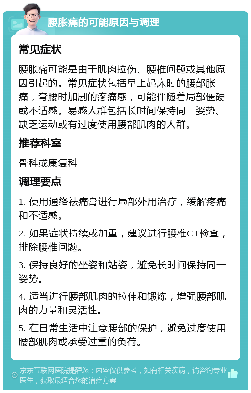 腰胀痛的可能原因与调理 常见症状 腰胀痛可能是由于肌肉拉伤、腰椎问题或其他原因引起的。常见症状包括早上起床时的腰部胀痛，弯腰时加剧的疼痛感，可能伴随着局部僵硬或不适感。易感人群包括长时间保持同一姿势、缺乏运动或有过度使用腰部肌肉的人群。 推荐科室 骨科或康复科 调理要点 1. 使用通络祛痛膏进行局部外用治疗，缓解疼痛和不适感。 2. 如果症状持续或加重，建议进行腰椎CT检查，排除腰椎问题。 3. 保持良好的坐姿和站姿，避免长时间保持同一姿势。 4. 适当进行腰部肌肉的拉伸和锻炼，增强腰部肌肉的力量和灵活性。 5. 在日常生活中注意腰部的保护，避免过度使用腰部肌肉或承受过重的负荷。