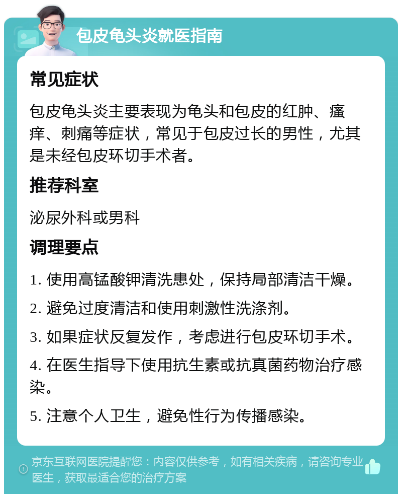 包皮龟头炎就医指南 常见症状 包皮龟头炎主要表现为龟头和包皮的红肿、瘙痒、刺痛等症状，常见于包皮过长的男性，尤其是未经包皮环切手术者。 推荐科室 泌尿外科或男科 调理要点 1. 使用高锰酸钾清洗患处，保持局部清洁干燥。 2. 避免过度清洁和使用刺激性洗涤剂。 3. 如果症状反复发作，考虑进行包皮环切手术。 4. 在医生指导下使用抗生素或抗真菌药物治疗感染。 5. 注意个人卫生，避免性行为传播感染。