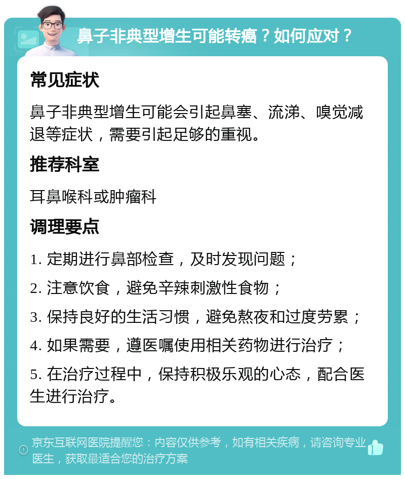 鼻子非典型增生可能转癌？如何应对？ 常见症状 鼻子非典型增生可能会引起鼻塞、流涕、嗅觉减退等症状，需要引起足够的重视。 推荐科室 耳鼻喉科或肿瘤科 调理要点 1. 定期进行鼻部检查，及时发现问题； 2. 注意饮食，避免辛辣刺激性食物； 3. 保持良好的生活习惯，避免熬夜和过度劳累； 4. 如果需要，遵医嘱使用相关药物进行治疗； 5. 在治疗过程中，保持积极乐观的心态，配合医生进行治疗。