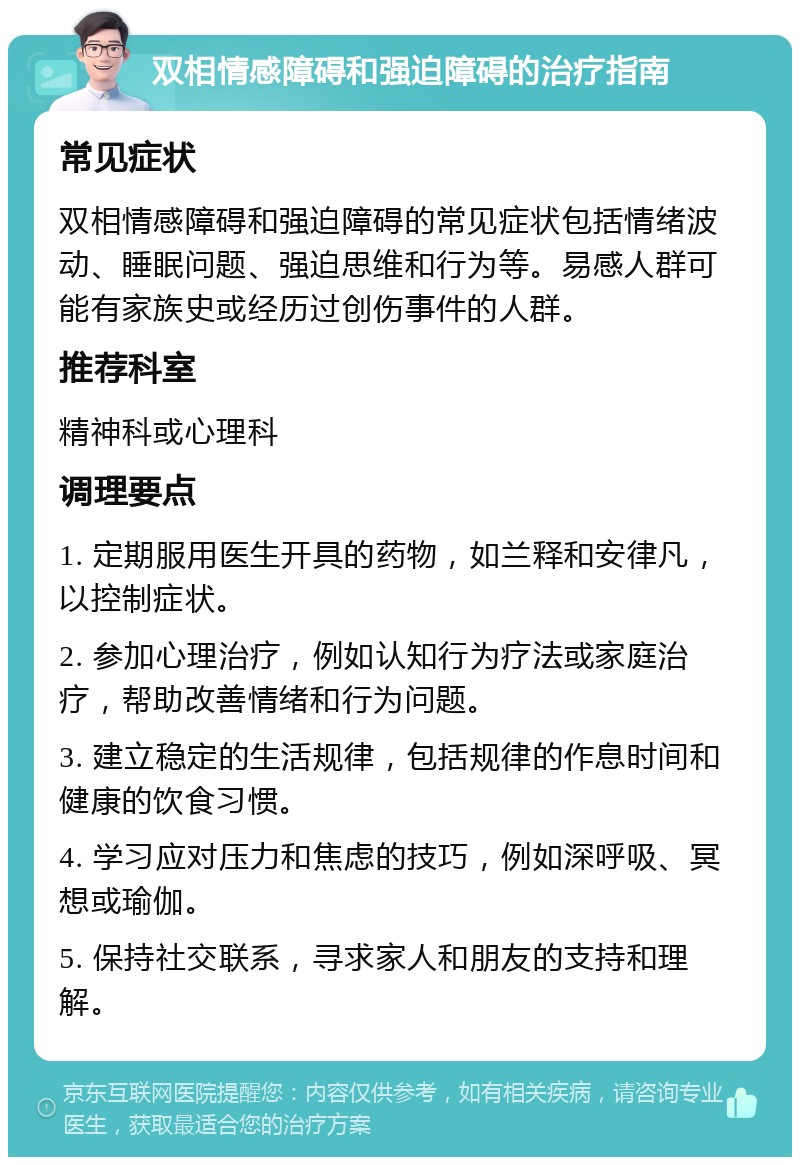 双相情感障碍和强迫障碍的治疗指南 常见症状 双相情感障碍和强迫障碍的常见症状包括情绪波动、睡眠问题、强迫思维和行为等。易感人群可能有家族史或经历过创伤事件的人群。 推荐科室 精神科或心理科 调理要点 1. 定期服用医生开具的药物，如兰释和安律凡，以控制症状。 2. 参加心理治疗，例如认知行为疗法或家庭治疗，帮助改善情绪和行为问题。 3. 建立稳定的生活规律，包括规律的作息时间和健康的饮食习惯。 4. 学习应对压力和焦虑的技巧，例如深呼吸、冥想或瑜伽。 5. 保持社交联系，寻求家人和朋友的支持和理解。