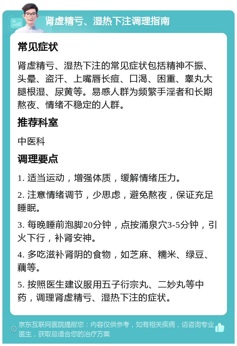 肾虚精亏、湿热下注调理指南 常见症状 肾虚精亏、湿热下注的常见症状包括精神不振、头晕、盗汗、上嘴唇长痘、口渴、困重、睾丸大腿根湿、尿黄等。易感人群为频繁手淫者和长期熬夜、情绪不稳定的人群。 推荐科室 中医科 调理要点 1. 适当运动，增强体质，缓解情绪压力。 2. 注意情绪调节，少思虑，避免熬夜，保证充足睡眠。 3. 每晚睡前泡脚20分钟，点按涌泉穴3-5分钟，引火下行，补肾安神。 4. 多吃滋补肾阴的食物，如芝麻、糯米、绿豆、藕等。 5. 按照医生建议服用五子衍宗丸、二妙丸等中药，调理肾虚精亏、湿热下注的症状。