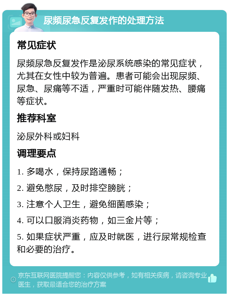 尿频尿急反复发作的处理方法 常见症状 尿频尿急反复发作是泌尿系统感染的常见症状，尤其在女性中较为普遍。患者可能会出现尿频、尿急、尿痛等不适，严重时可能伴随发热、腰痛等症状。 推荐科室 泌尿外科或妇科 调理要点 1. 多喝水，保持尿路通畅； 2. 避免憋尿，及时排空膀胱； 3. 注意个人卫生，避免细菌感染； 4. 可以口服消炎药物，如三金片等； 5. 如果症状严重，应及时就医，进行尿常规检查和必要的治疗。