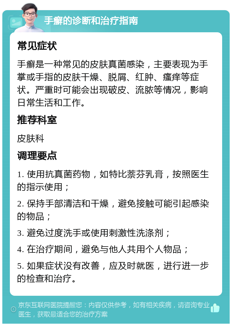 手癣的诊断和治疗指南 常见症状 手癣是一种常见的皮肤真菌感染，主要表现为手掌或手指的皮肤干燥、脱屑、红肿、瘙痒等症状。严重时可能会出现破皮、流脓等情况，影响日常生活和工作。 推荐科室 皮肤科 调理要点 1. 使用抗真菌药物，如特比萘芬乳膏，按照医生的指示使用； 2. 保持手部清洁和干燥，避免接触可能引起感染的物品； 3. 避免过度洗手或使用刺激性洗涤剂； 4. 在治疗期间，避免与他人共用个人物品； 5. 如果症状没有改善，应及时就医，进行进一步的检查和治疗。