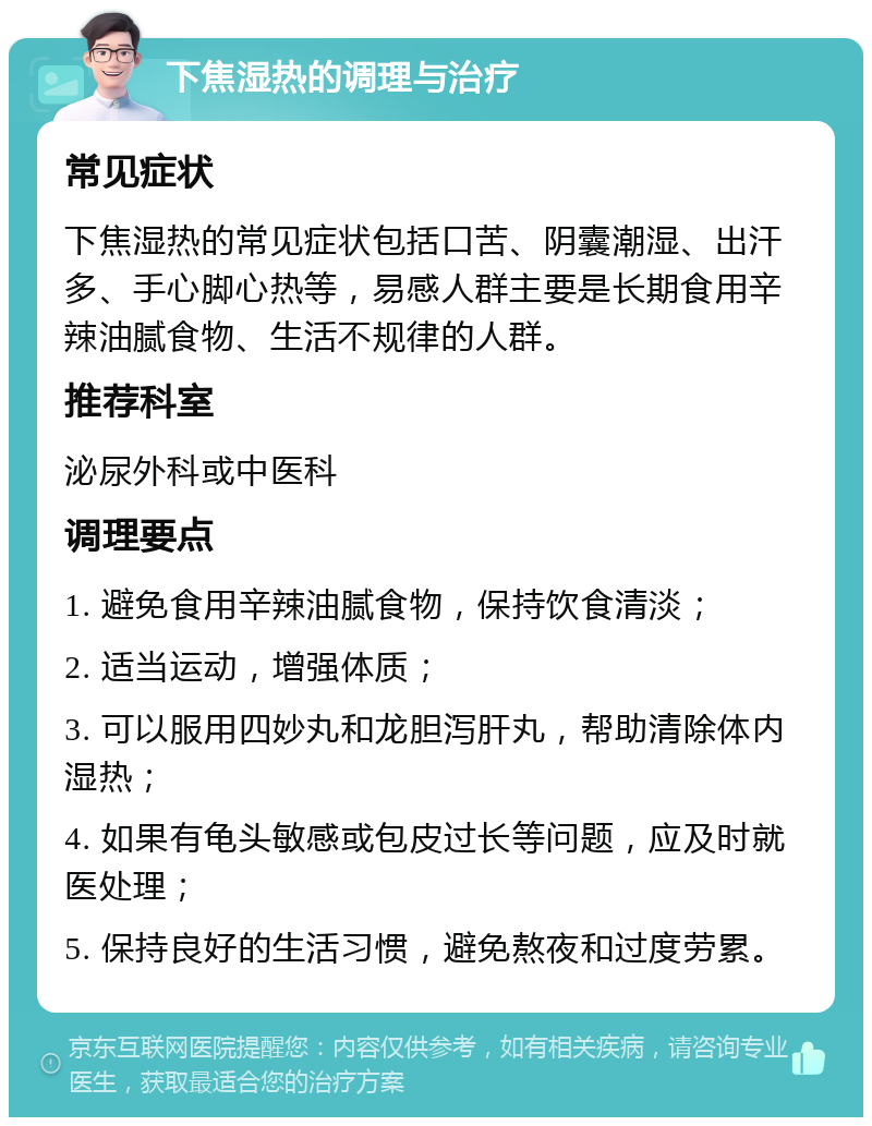 下焦湿热的调理与治疗 常见症状 下焦湿热的常见症状包括口苦、阴囊潮湿、出汗多、手心脚心热等，易感人群主要是长期食用辛辣油腻食物、生活不规律的人群。 推荐科室 泌尿外科或中医科 调理要点 1. 避免食用辛辣油腻食物，保持饮食清淡； 2. 适当运动，增强体质； 3. 可以服用四妙丸和龙胆泻肝丸，帮助清除体内湿热； 4. 如果有龟头敏感或包皮过长等问题，应及时就医处理； 5. 保持良好的生活习惯，避免熬夜和过度劳累。