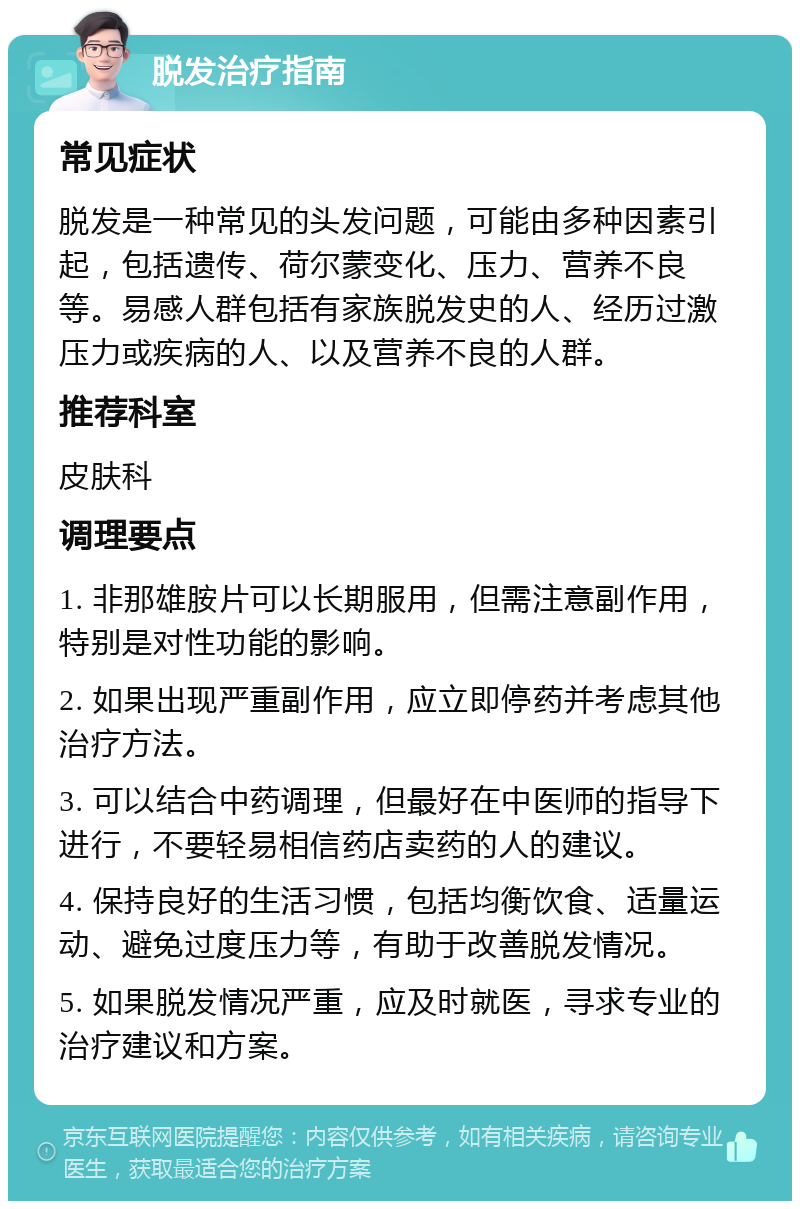 脱发治疗指南 常见症状 脱发是一种常见的头发问题，可能由多种因素引起，包括遗传、荷尔蒙变化、压力、营养不良等。易感人群包括有家族脱发史的人、经历过激压力或疾病的人、以及营养不良的人群。 推荐科室 皮肤科 调理要点 1. 非那雄胺片可以长期服用，但需注意副作用，特别是对性功能的影响。 2. 如果出现严重副作用，应立即停药并考虑其他治疗方法。 3. 可以结合中药调理，但最好在中医师的指导下进行，不要轻易相信药店卖药的人的建议。 4. 保持良好的生活习惯，包括均衡饮食、适量运动、避免过度压力等，有助于改善脱发情况。 5. 如果脱发情况严重，应及时就医，寻求专业的治疗建议和方案。