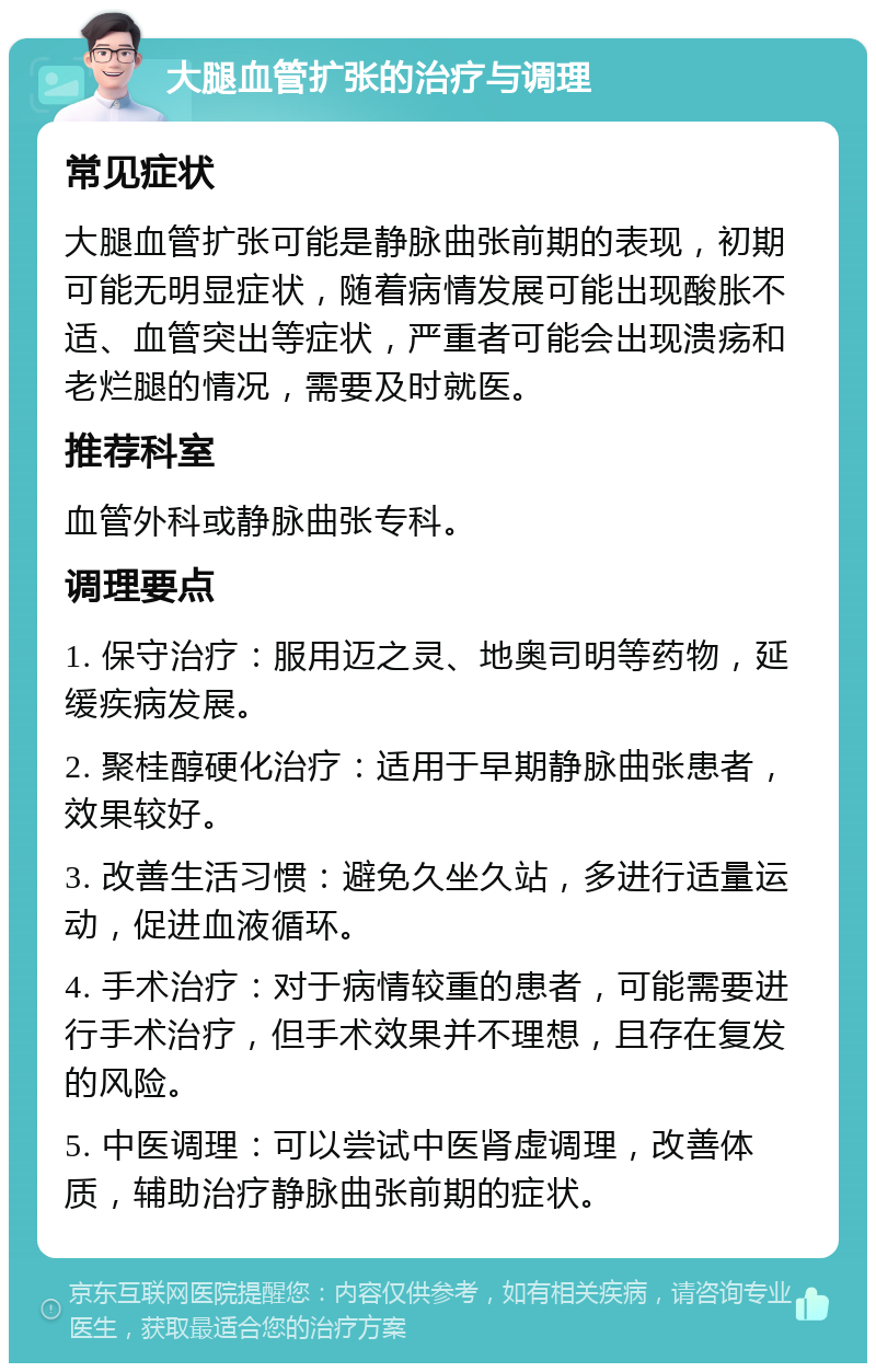 大腿血管扩张的治疗与调理 常见症状 大腿血管扩张可能是静脉曲张前期的表现，初期可能无明显症状，随着病情发展可能出现酸胀不适、血管突出等症状，严重者可能会出现溃疡和老烂腿的情况，需要及时就医。 推荐科室 血管外科或静脉曲张专科。 调理要点 1. 保守治疗：服用迈之灵、地奥司明等药物，延缓疾病发展。 2. 聚桂醇硬化治疗：适用于早期静脉曲张患者，效果较好。 3. 改善生活习惯：避免久坐久站，多进行适量运动，促进血液循环。 4. 手术治疗：对于病情较重的患者，可能需要进行手术治疗，但手术效果并不理想，且存在复发的风险。 5. 中医调理：可以尝试中医肾虚调理，改善体质，辅助治疗静脉曲张前期的症状。