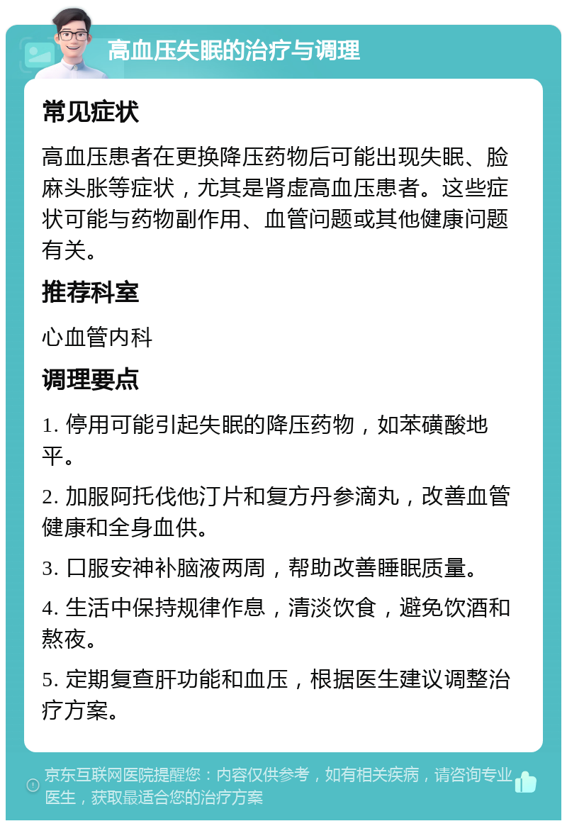 高血压失眠的治疗与调理 常见症状 高血压患者在更换降压药物后可能出现失眠、脸麻头胀等症状，尤其是肾虚高血压患者。这些症状可能与药物副作用、血管问题或其他健康问题有关。 推荐科室 心血管内科 调理要点 1. 停用可能引起失眠的降压药物，如苯磺酸地平。 2. 加服阿托伐他汀片和复方丹参滴丸，改善血管健康和全身血供。 3. 口服安神补脑液两周，帮助改善睡眠质量。 4. 生活中保持规律作息，清淡饮食，避免饮酒和熬夜。 5. 定期复查肝功能和血压，根据医生建议调整治疗方案。