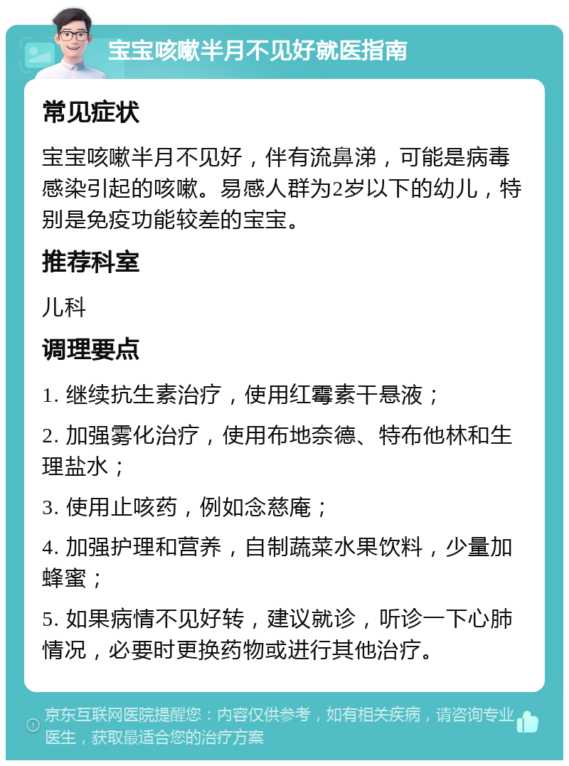 宝宝咳嗽半月不见好就医指南 常见症状 宝宝咳嗽半月不见好，伴有流鼻涕，可能是病毒感染引起的咳嗽。易感人群为2岁以下的幼儿，特别是免疫功能较差的宝宝。 推荐科室 儿科 调理要点 1. 继续抗生素治疗，使用红霉素干悬液； 2. 加强雾化治疗，使用布地奈德、特布他林和生理盐水； 3. 使用止咳药，例如念慈庵； 4. 加强护理和营养，自制蔬菜水果饮料，少量加蜂蜜； 5. 如果病情不见好转，建议就诊，听诊一下心肺情况，必要时更换药物或进行其他治疗。