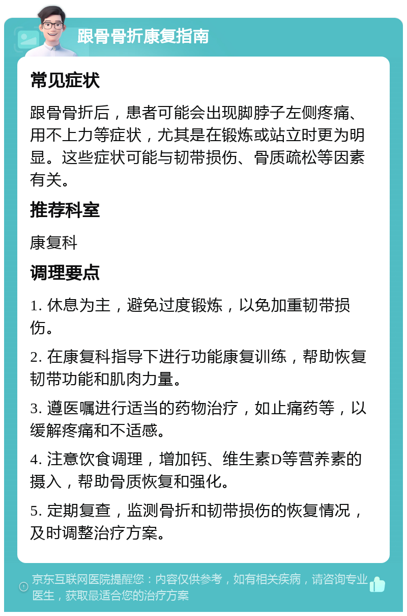 跟骨骨折康复指南 常见症状 跟骨骨折后，患者可能会出现脚脖子左侧疼痛、用不上力等症状，尤其是在锻炼或站立时更为明显。这些症状可能与韧带损伤、骨质疏松等因素有关。 推荐科室 康复科 调理要点 1. 休息为主，避免过度锻炼，以免加重韧带损伤。 2. 在康复科指导下进行功能康复训练，帮助恢复韧带功能和肌肉力量。 3. 遵医嘱进行适当的药物治疗，如止痛药等，以缓解疼痛和不适感。 4. 注意饮食调理，增加钙、维生素D等营养素的摄入，帮助骨质恢复和强化。 5. 定期复查，监测骨折和韧带损伤的恢复情况，及时调整治疗方案。