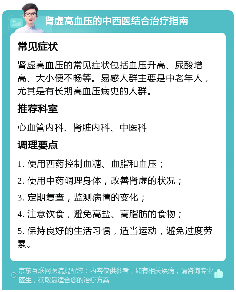 肾虚高血压的中西医结合治疗指南 常见症状 肾虚高血压的常见症状包括血压升高、尿酸增高、大小便不畅等。易感人群主要是中老年人，尤其是有长期高血压病史的人群。 推荐科室 心血管内科、肾脏内科、中医科 调理要点 1. 使用西药控制血糖、血脂和血压； 2. 使用中药调理身体，改善肾虚的状况； 3. 定期复查，监测病情的变化； 4. 注意饮食，避免高盐、高脂肪的食物； 5. 保持良好的生活习惯，适当运动，避免过度劳累。