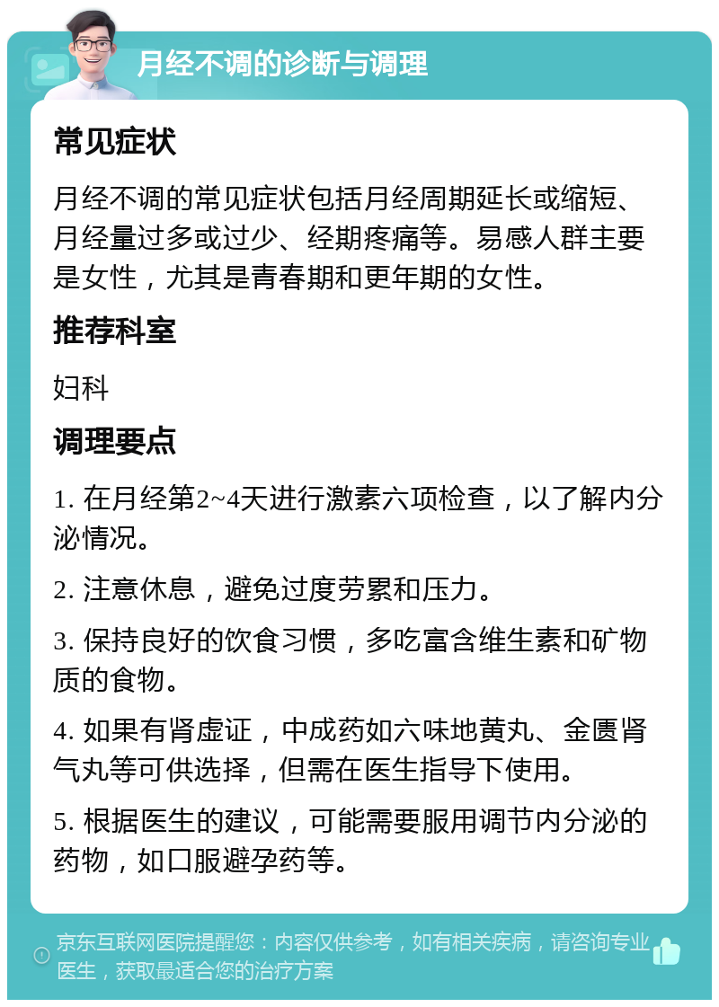 月经不调的诊断与调理 常见症状 月经不调的常见症状包括月经周期延长或缩短、月经量过多或过少、经期疼痛等。易感人群主要是女性，尤其是青春期和更年期的女性。 推荐科室 妇科 调理要点 1. 在月经第2~4天进行激素六项检查，以了解内分泌情况。 2. 注意休息，避免过度劳累和压力。 3. 保持良好的饮食习惯，多吃富含维生素和矿物质的食物。 4. 如果有肾虚证，中成药如六味地黄丸、金匮肾气丸等可供选择，但需在医生指导下使用。 5. 根据医生的建议，可能需要服用调节内分泌的药物，如口服避孕药等。