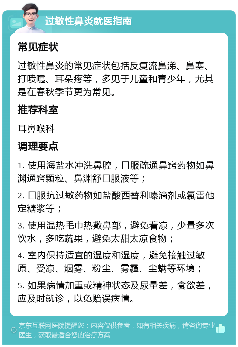 过敏性鼻炎就医指南 常见症状 过敏性鼻炎的常见症状包括反复流鼻涕、鼻塞、打喷嚏、耳朵疼等，多见于儿童和青少年，尤其是在春秋季节更为常见。 推荐科室 耳鼻喉科 调理要点 1. 使用海盐水冲洗鼻腔，口服疏通鼻窍药物如鼻渊通窍颗粒、鼻渊舒口服液等； 2. 口服抗过敏药物如盐酸西替利嗪滴剂或氯雷他定糖浆等； 3. 使用温热毛巾热敷鼻部，避免着凉，少量多次饮水，多吃蔬果，避免太甜太凉食物； 4. 室内保持适宜的温度和湿度，避免接触过敏原、受凉、烟雾、粉尘、雾霾、尘螨等环境； 5. 如果病情加重或精神状态及尿量差，食欲差，应及时就诊，以免贻误病情。