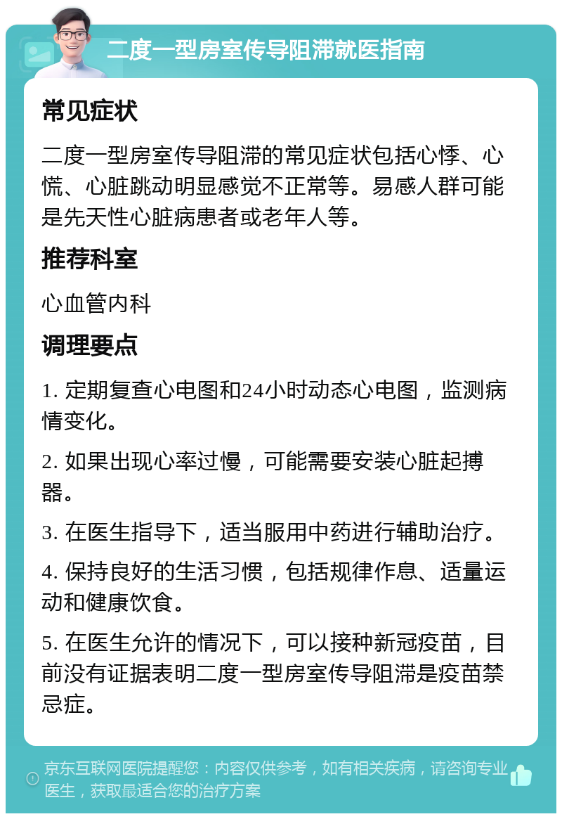 二度一型房室传导阻滞就医指南 常见症状 二度一型房室传导阻滞的常见症状包括心悸、心慌、心脏跳动明显感觉不正常等。易感人群可能是先天性心脏病患者或老年人等。 推荐科室 心血管内科 调理要点 1. 定期复查心电图和24小时动态心电图，监测病情变化。 2. 如果出现心率过慢，可能需要安装心脏起搏器。 3. 在医生指导下，适当服用中药进行辅助治疗。 4. 保持良好的生活习惯，包括规律作息、适量运动和健康饮食。 5. 在医生允许的情况下，可以接种新冠疫苗，目前没有证据表明二度一型房室传导阻滞是疫苗禁忌症。