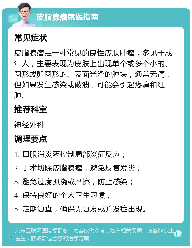 皮脂腺瘤就医指南 常见症状 皮脂腺瘤是一种常见的良性皮肤肿瘤，多见于成年人，主要表现为皮肤上出现单个或多个小的、圆形或卵圆形的、表面光滑的肿块，通常无痛，但如果发生感染或破溃，可能会引起疼痛和红肿。 推荐科室 神经外科 调理要点 1. 口服消炎药控制局部炎症反应； 2. 手术切除皮脂腺瘤，避免反复发炎； 3. 避免过度抓挠或摩擦，防止感染； 4. 保持良好的个人卫生习惯； 5. 定期复查，确保无复发或并发症出现。