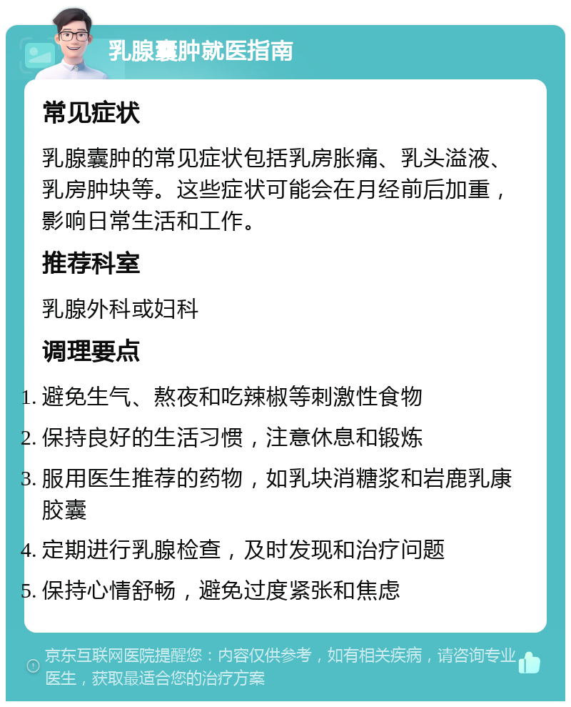 乳腺囊肿就医指南 常见症状 乳腺囊肿的常见症状包括乳房胀痛、乳头溢液、乳房肿块等。这些症状可能会在月经前后加重，影响日常生活和工作。 推荐科室 乳腺外科或妇科 调理要点 避免生气、熬夜和吃辣椒等刺激性食物 保持良好的生活习惯，注意休息和锻炼 服用医生推荐的药物，如乳块消糖浆和岩鹿乳康胶囊 定期进行乳腺检查，及时发现和治疗问题 保持心情舒畅，避免过度紧张和焦虑