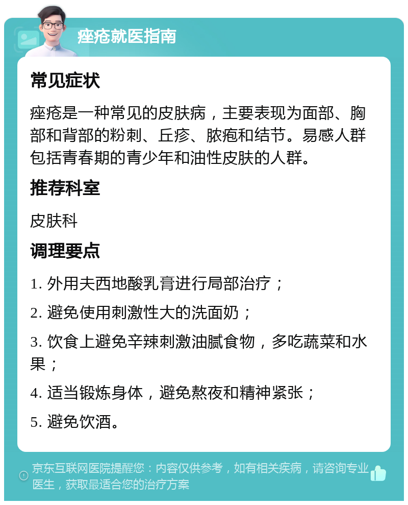 痤疮就医指南 常见症状 痤疮是一种常见的皮肤病，主要表现为面部、胸部和背部的粉刺、丘疹、脓疱和结节。易感人群包括青春期的青少年和油性皮肤的人群。 推荐科室 皮肤科 调理要点 1. 外用夫西地酸乳膏进行局部治疗； 2. 避免使用刺激性大的洗面奶； 3. 饮食上避免辛辣刺激油腻食物，多吃蔬菜和水果； 4. 适当锻炼身体，避免熬夜和精神紧张； 5. 避免饮酒。