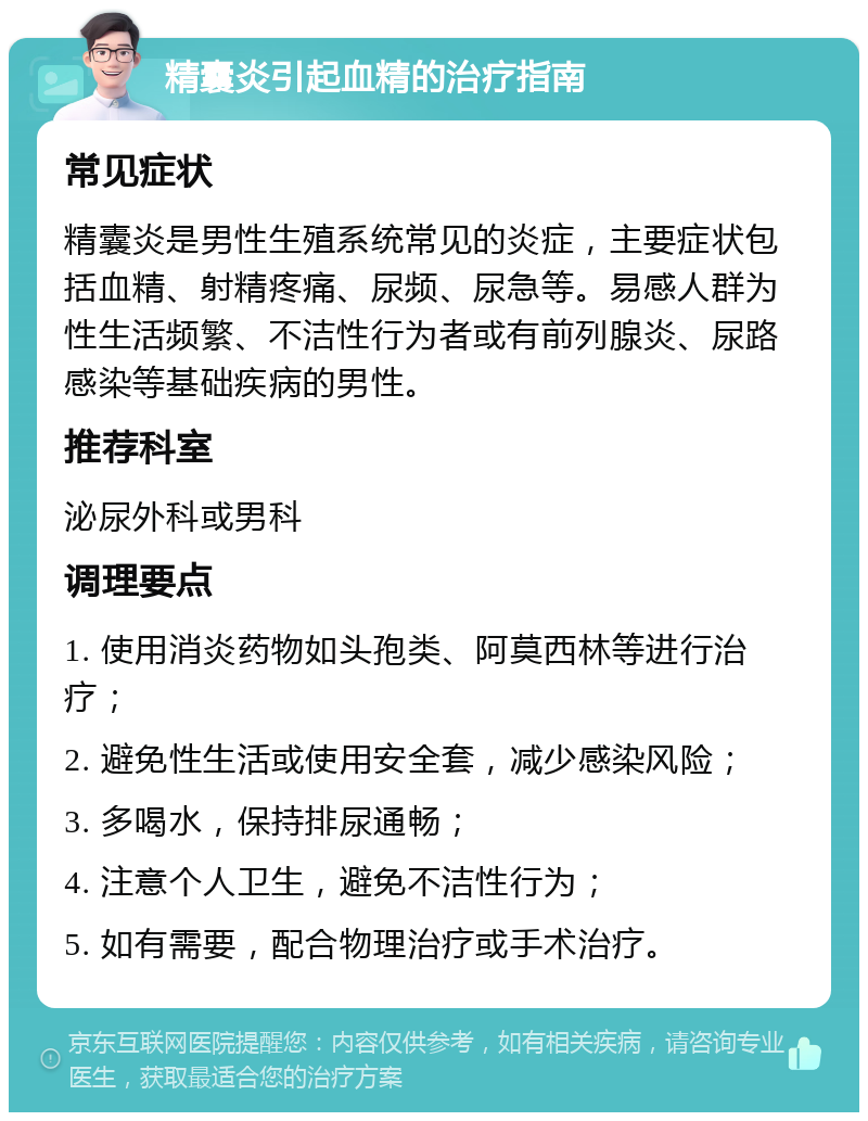 精囊炎引起血精的治疗指南 常见症状 精囊炎是男性生殖系统常见的炎症，主要症状包括血精、射精疼痛、尿频、尿急等。易感人群为性生活频繁、不洁性行为者或有前列腺炎、尿路感染等基础疾病的男性。 推荐科室 泌尿外科或男科 调理要点 1. 使用消炎药物如头孢类、阿莫西林等进行治疗； 2. 避免性生活或使用安全套，减少感染风险； 3. 多喝水，保持排尿通畅； 4. 注意个人卫生，避免不洁性行为； 5. 如有需要，配合物理治疗或手术治疗。