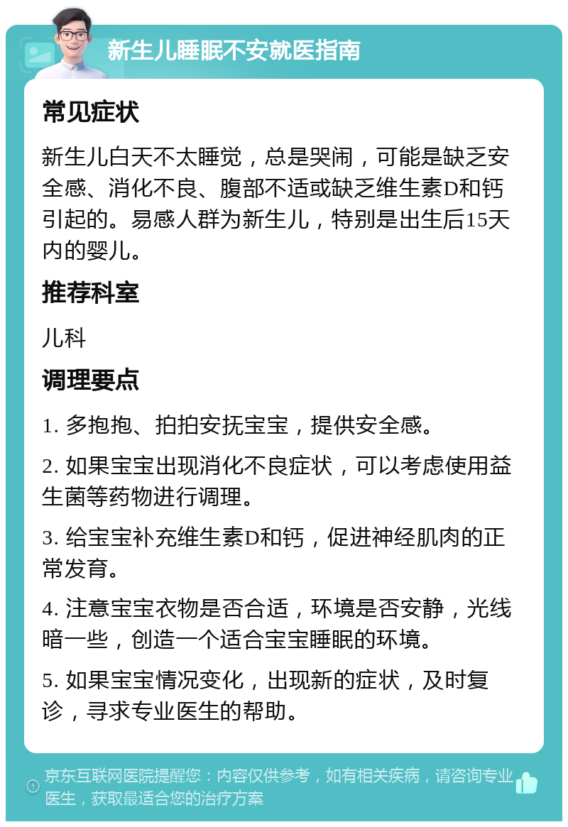 新生儿睡眠不安就医指南 常见症状 新生儿白天不太睡觉，总是哭闹，可能是缺乏安全感、消化不良、腹部不适或缺乏维生素D和钙引起的。易感人群为新生儿，特别是出生后15天内的婴儿。 推荐科室 儿科 调理要点 1. 多抱抱、拍拍安抚宝宝，提供安全感。 2. 如果宝宝出现消化不良症状，可以考虑使用益生菌等药物进行调理。 3. 给宝宝补充维生素D和钙，促进神经肌肉的正常发育。 4. 注意宝宝衣物是否合适，环境是否安静，光线暗一些，创造一个适合宝宝睡眠的环境。 5. 如果宝宝情况变化，出现新的症状，及时复诊，寻求专业医生的帮助。