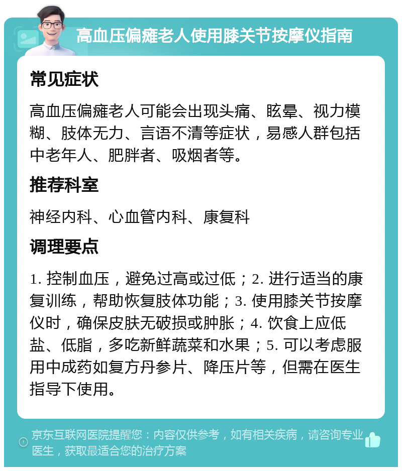 高血压偏瘫老人使用膝关节按摩仪指南 常见症状 高血压偏瘫老人可能会出现头痛、眩晕、视力模糊、肢体无力、言语不清等症状，易感人群包括中老年人、肥胖者、吸烟者等。 推荐科室 神经内科、心血管内科、康复科 调理要点 1. 控制血压，避免过高或过低；2. 进行适当的康复训练，帮助恢复肢体功能；3. 使用膝关节按摩仪时，确保皮肤无破损或肿胀；4. 饮食上应低盐、低脂，多吃新鲜蔬菜和水果；5. 可以考虑服用中成药如复方丹参片、降压片等，但需在医生指导下使用。