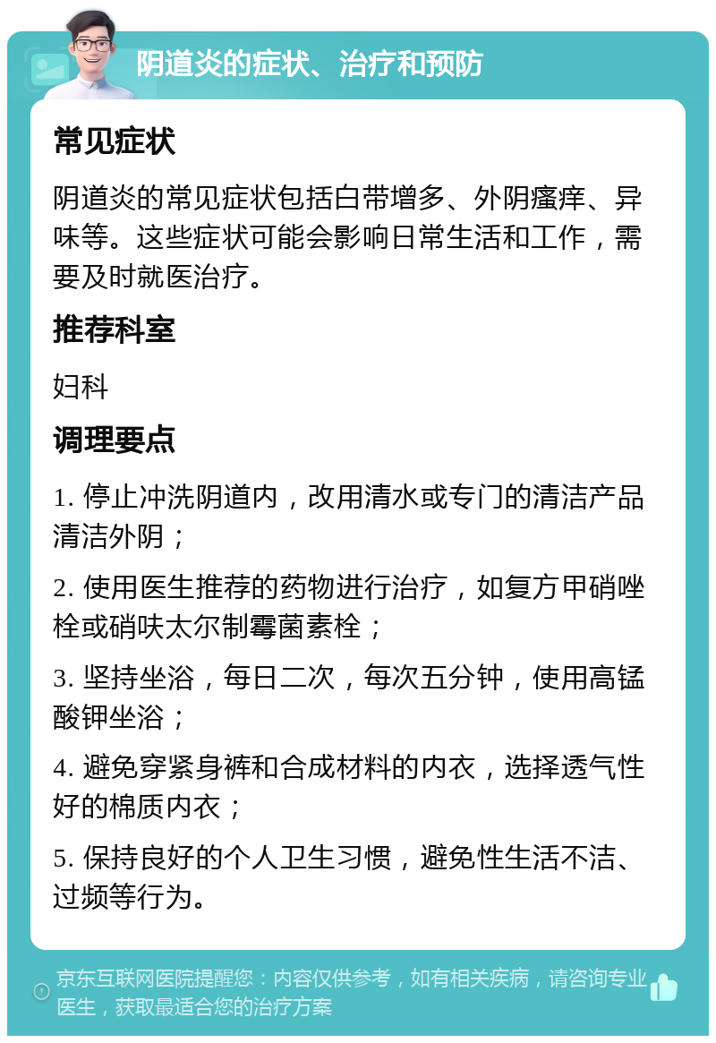 阴道炎的症状、治疗和预防 常见症状 阴道炎的常见症状包括白带增多、外阴瘙痒、异味等。这些症状可能会影响日常生活和工作，需要及时就医治疗。 推荐科室 妇科 调理要点 1. 停止冲洗阴道内，改用清水或专门的清洁产品清洁外阴； 2. 使用医生推荐的药物进行治疗，如复方甲硝唑栓或硝呋太尔制霉菌素栓； 3. 坚持坐浴，每日二次，每次五分钟，使用高锰酸钾坐浴； 4. 避免穿紧身裤和合成材料的内衣，选择透气性好的棉质内衣； 5. 保持良好的个人卫生习惯，避免性生活不洁、过频等行为。