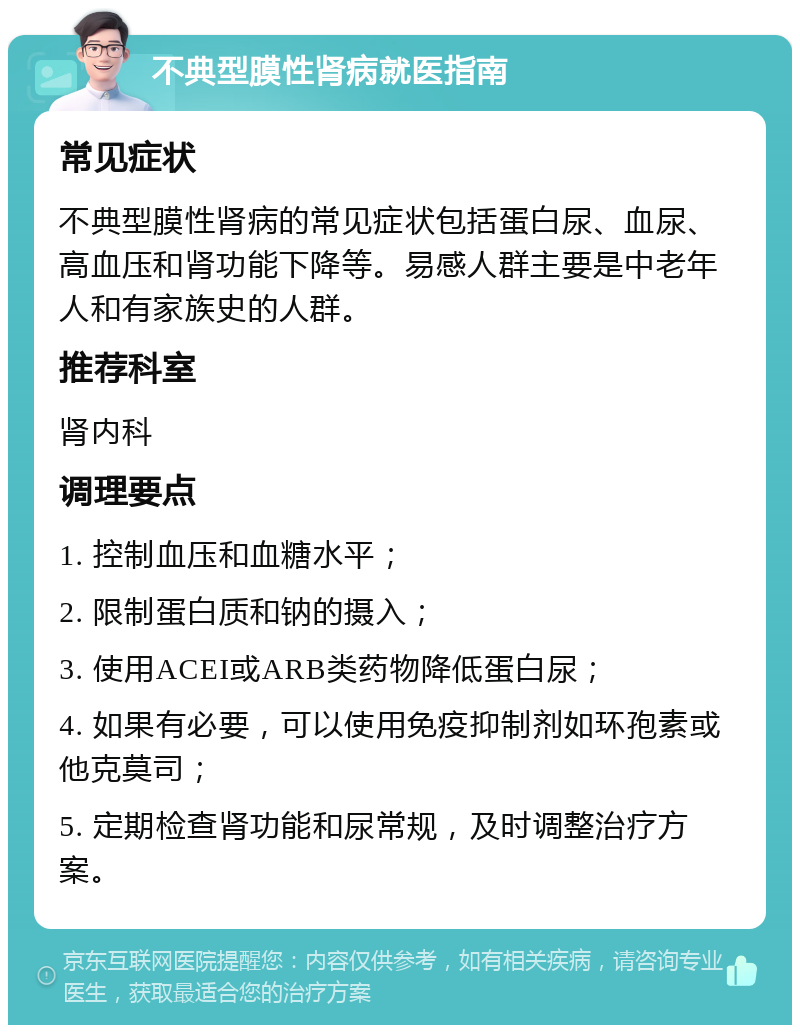 不典型膜性肾病就医指南 常见症状 不典型膜性肾病的常见症状包括蛋白尿、血尿、高血压和肾功能下降等。易感人群主要是中老年人和有家族史的人群。 推荐科室 肾内科 调理要点 1. 控制血压和血糖水平； 2. 限制蛋白质和钠的摄入； 3. 使用ACEI或ARB类药物降低蛋白尿； 4. 如果有必要，可以使用免疫抑制剂如环孢素或他克莫司； 5. 定期检查肾功能和尿常规，及时调整治疗方案。