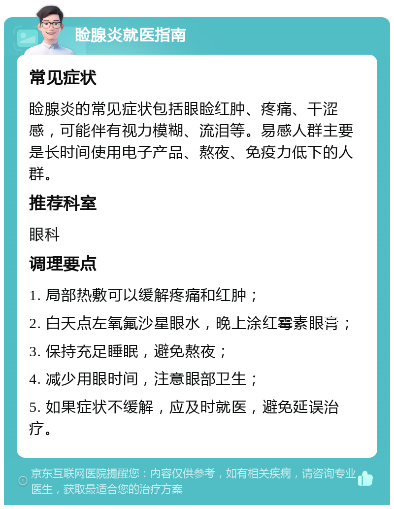 睑腺炎就医指南 常见症状 睑腺炎的常见症状包括眼睑红肿、疼痛、干涩感，可能伴有视力模糊、流泪等。易感人群主要是长时间使用电子产品、熬夜、免疫力低下的人群。 推荐科室 眼科 调理要点 1. 局部热敷可以缓解疼痛和红肿； 2. 白天点左氧氟沙星眼水，晚上涂红霉素眼膏； 3. 保持充足睡眠，避免熬夜； 4. 减少用眼时间，注意眼部卫生； 5. 如果症状不缓解，应及时就医，避免延误治疗。