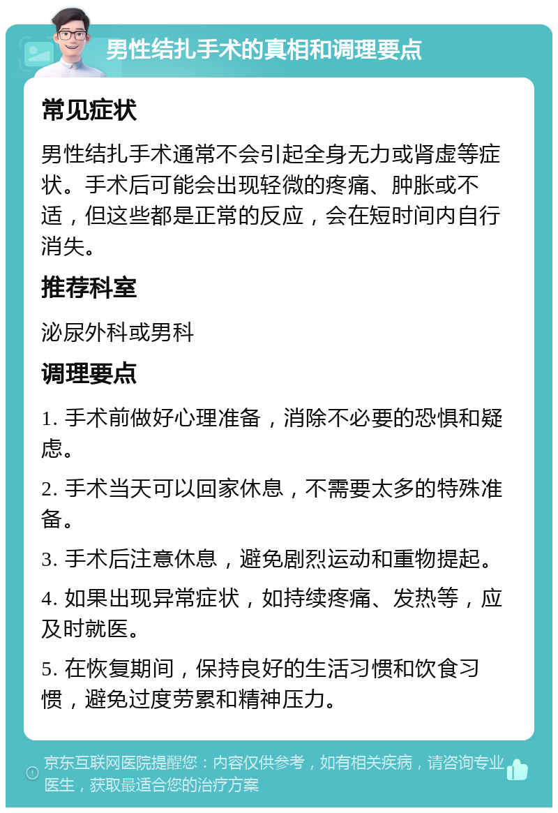 男性结扎手术的真相和调理要点 常见症状 男性结扎手术通常不会引起全身无力或肾虚等症状。手术后可能会出现轻微的疼痛、肿胀或不适，但这些都是正常的反应，会在短时间内自行消失。 推荐科室 泌尿外科或男科 调理要点 1. 手术前做好心理准备，消除不必要的恐惧和疑虑。 2. 手术当天可以回家休息，不需要太多的特殊准备。 3. 手术后注意休息，避免剧烈运动和重物提起。 4. 如果出现异常症状，如持续疼痛、发热等，应及时就医。 5. 在恢复期间，保持良好的生活习惯和饮食习惯，避免过度劳累和精神压力。