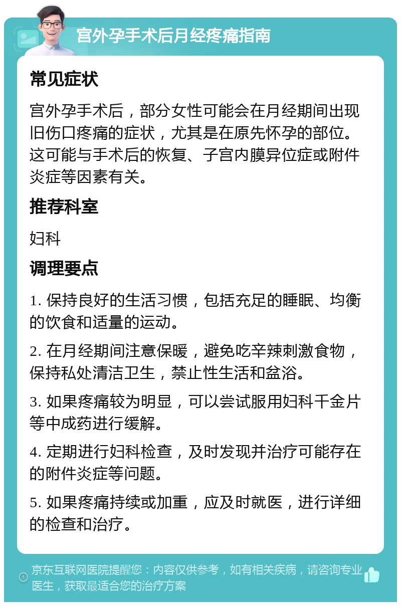 宫外孕手术后月经疼痛指南 常见症状 宫外孕手术后，部分女性可能会在月经期间出现旧伤口疼痛的症状，尤其是在原先怀孕的部位。这可能与手术后的恢复、子宫内膜异位症或附件炎症等因素有关。 推荐科室 妇科 调理要点 1. 保持良好的生活习惯，包括充足的睡眠、均衡的饮食和适量的运动。 2. 在月经期间注意保暖，避免吃辛辣刺激食物，保持私处清洁卫生，禁止性生活和盆浴。 3. 如果疼痛较为明显，可以尝试服用妇科千金片等中成药进行缓解。 4. 定期进行妇科检查，及时发现并治疗可能存在的附件炎症等问题。 5. 如果疼痛持续或加重，应及时就医，进行详细的检查和治疗。