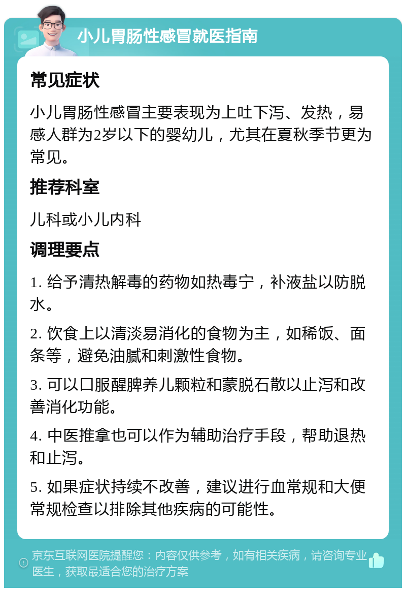 小儿胃肠性感冒就医指南 常见症状 小儿胃肠性感冒主要表现为上吐下泻、发热，易感人群为2岁以下的婴幼儿，尤其在夏秋季节更为常见。 推荐科室 儿科或小儿内科 调理要点 1. 给予清热解毒的药物如热毒宁，补液盐以防脱水。 2. 饮食上以清淡易消化的食物为主，如稀饭、面条等，避免油腻和刺激性食物。 3. 可以口服醒脾养儿颗粒和蒙脱石散以止泻和改善消化功能。 4. 中医推拿也可以作为辅助治疗手段，帮助退热和止泻。 5. 如果症状持续不改善，建议进行血常规和大便常规检查以排除其他疾病的可能性。