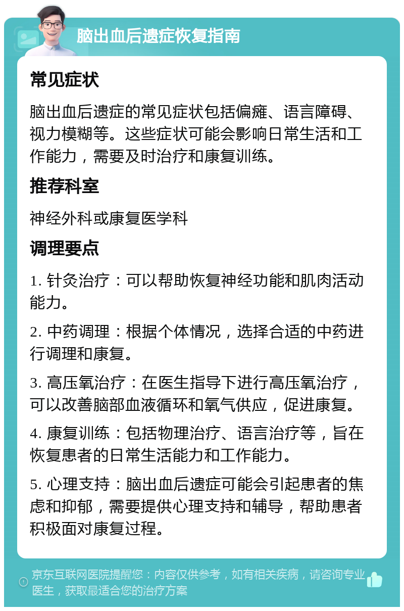 脑出血后遗症恢复指南 常见症状 脑出血后遗症的常见症状包括偏瘫、语言障碍、视力模糊等。这些症状可能会影响日常生活和工作能力，需要及时治疗和康复训练。 推荐科室 神经外科或康复医学科 调理要点 1. 针灸治疗：可以帮助恢复神经功能和肌肉活动能力。 2. 中药调理：根据个体情况，选择合适的中药进行调理和康复。 3. 高压氧治疗：在医生指导下进行高压氧治疗，可以改善脑部血液循环和氧气供应，促进康复。 4. 康复训练：包括物理治疗、语言治疗等，旨在恢复患者的日常生活能力和工作能力。 5. 心理支持：脑出血后遗症可能会引起患者的焦虑和抑郁，需要提供心理支持和辅导，帮助患者积极面对康复过程。