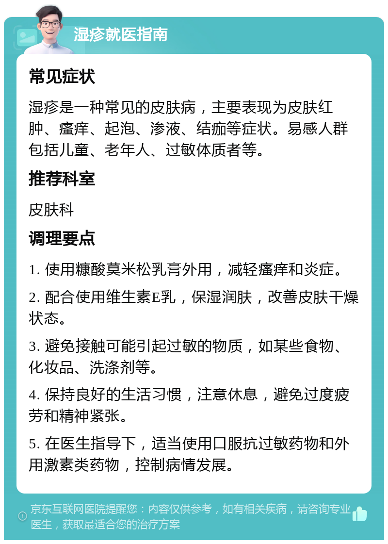 湿疹就医指南 常见症状 湿疹是一种常见的皮肤病，主要表现为皮肤红肿、瘙痒、起泡、渗液、结痂等症状。易感人群包括儿童、老年人、过敏体质者等。 推荐科室 皮肤科 调理要点 1. 使用糠酸莫米松乳膏外用，减轻瘙痒和炎症。 2. 配合使用维生素E乳，保湿润肤，改善皮肤干燥状态。 3. 避免接触可能引起过敏的物质，如某些食物、化妆品、洗涤剂等。 4. 保持良好的生活习惯，注意休息，避免过度疲劳和精神紧张。 5. 在医生指导下，适当使用口服抗过敏药物和外用激素类药物，控制病情发展。