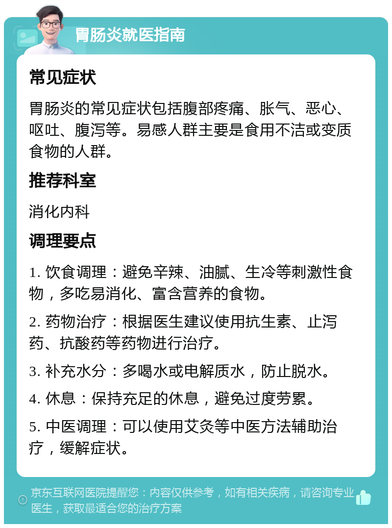 胃肠炎就医指南 常见症状 胃肠炎的常见症状包括腹部疼痛、胀气、恶心、呕吐、腹泻等。易感人群主要是食用不洁或变质食物的人群。 推荐科室 消化内科 调理要点 1. 饮食调理：避免辛辣、油腻、生冷等刺激性食物，多吃易消化、富含营养的食物。 2. 药物治疗：根据医生建议使用抗生素、止泻药、抗酸药等药物进行治疗。 3. 补充水分：多喝水或电解质水，防止脱水。 4. 休息：保持充足的休息，避免过度劳累。 5. 中医调理：可以使用艾灸等中医方法辅助治疗，缓解症状。