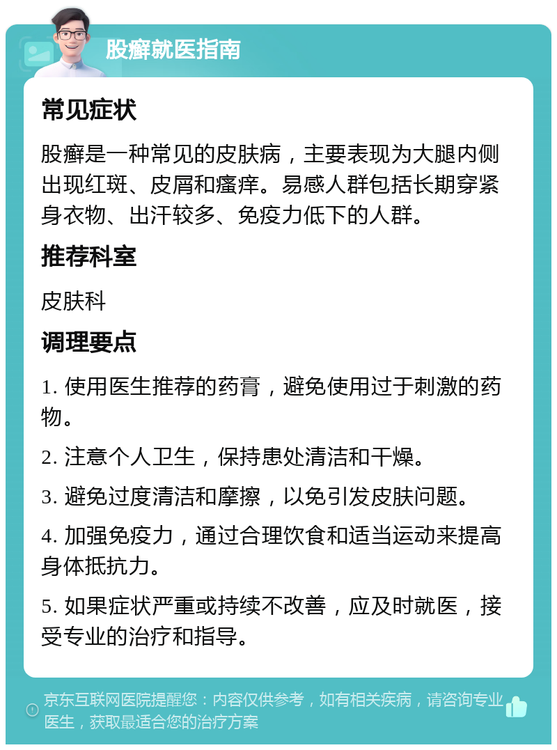 股癣就医指南 常见症状 股癣是一种常见的皮肤病，主要表现为大腿内侧出现红斑、皮屑和瘙痒。易感人群包括长期穿紧身衣物、出汗较多、免疫力低下的人群。 推荐科室 皮肤科 调理要点 1. 使用医生推荐的药膏，避免使用过于刺激的药物。 2. 注意个人卫生，保持患处清洁和干燥。 3. 避免过度清洁和摩擦，以免引发皮肤问题。 4. 加强免疫力，通过合理饮食和适当运动来提高身体抵抗力。 5. 如果症状严重或持续不改善，应及时就医，接受专业的治疗和指导。