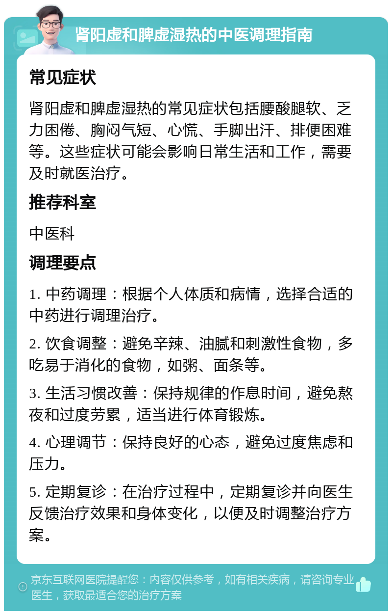 肾阳虚和脾虚湿热的中医调理指南 常见症状 肾阳虚和脾虚湿热的常见症状包括腰酸腿软、乏力困倦、胸闷气短、心慌、手脚出汗、排便困难等。这些症状可能会影响日常生活和工作，需要及时就医治疗。 推荐科室 中医科 调理要点 1. 中药调理：根据个人体质和病情，选择合适的中药进行调理治疗。 2. 饮食调整：避免辛辣、油腻和刺激性食物，多吃易于消化的食物，如粥、面条等。 3. 生活习惯改善：保持规律的作息时间，避免熬夜和过度劳累，适当进行体育锻炼。 4. 心理调节：保持良好的心态，避免过度焦虑和压力。 5. 定期复诊：在治疗过程中，定期复诊并向医生反馈治疗效果和身体变化，以便及时调整治疗方案。