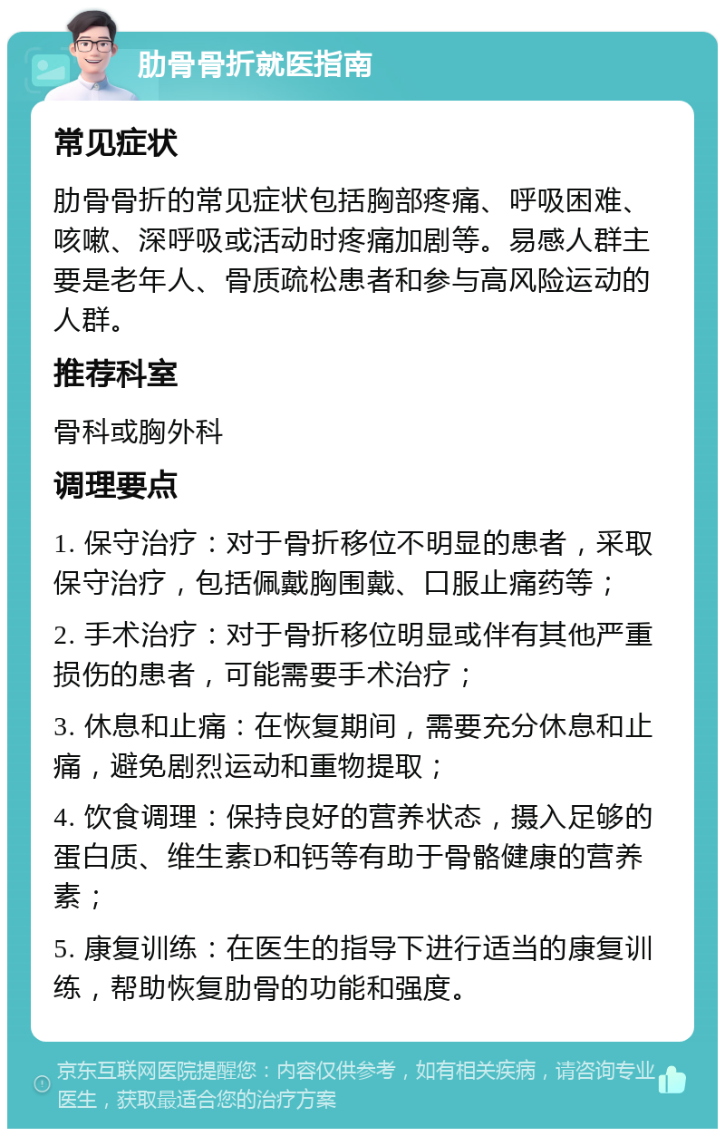 肋骨骨折就医指南 常见症状 肋骨骨折的常见症状包括胸部疼痛、呼吸困难、咳嗽、深呼吸或活动时疼痛加剧等。易感人群主要是老年人、骨质疏松患者和参与高风险运动的人群。 推荐科室 骨科或胸外科 调理要点 1. 保守治疗：对于骨折移位不明显的患者，采取保守治疗，包括佩戴胸围戴、口服止痛药等； 2. 手术治疗：对于骨折移位明显或伴有其他严重损伤的患者，可能需要手术治疗； 3. 休息和止痛：在恢复期间，需要充分休息和止痛，避免剧烈运动和重物提取； 4. 饮食调理：保持良好的营养状态，摄入足够的蛋白质、维生素D和钙等有助于骨骼健康的营养素； 5. 康复训练：在医生的指导下进行适当的康复训练，帮助恢复肋骨的功能和强度。