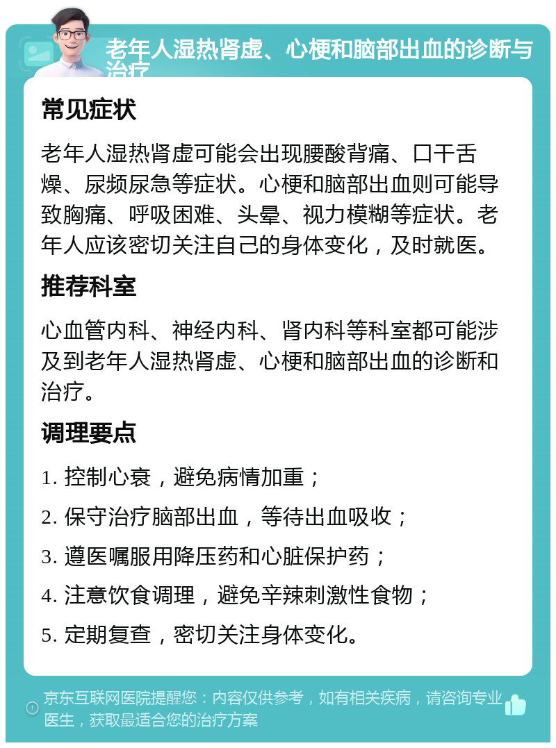 老年人湿热肾虚、心梗和脑部出血的诊断与治疗 常见症状 老年人湿热肾虚可能会出现腰酸背痛、口干舌燥、尿频尿急等症状。心梗和脑部出血则可能导致胸痛、呼吸困难、头晕、视力模糊等症状。老年人应该密切关注自己的身体变化，及时就医。 推荐科室 心血管内科、神经内科、肾内科等科室都可能涉及到老年人湿热肾虚、心梗和脑部出血的诊断和治疗。 调理要点 1. 控制心衰，避免病情加重； 2. 保守治疗脑部出血，等待出血吸收； 3. 遵医嘱服用降压药和心脏保护药； 4. 注意饮食调理，避免辛辣刺激性食物； 5. 定期复查，密切关注身体变化。