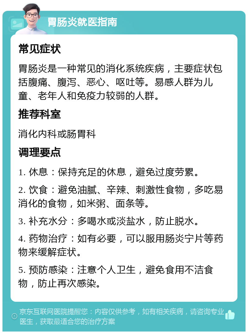 胃肠炎就医指南 常见症状 胃肠炎是一种常见的消化系统疾病，主要症状包括腹痛、腹泻、恶心、呕吐等。易感人群为儿童、老年人和免疫力较弱的人群。 推荐科室 消化内科或肠胃科 调理要点 1. 休息：保持充足的休息，避免过度劳累。 2. 饮食：避免油腻、辛辣、刺激性食物，多吃易消化的食物，如米粥、面条等。 3. 补充水分：多喝水或淡盐水，防止脱水。 4. 药物治疗：如有必要，可以服用肠炎宁片等药物来缓解症状。 5. 预防感染：注意个人卫生，避免食用不洁食物，防止再次感染。