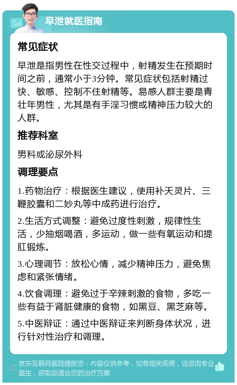 早泄就医指南 常见症状 早泄是指男性在性交过程中，射精发生在预期时间之前，通常小于3分钟。常见症状包括射精过快、敏感、控制不住射精等。易感人群主要是青壮年男性，尤其是有手淫习惯或精神压力较大的人群。 推荐科室 男科或泌尿外科 调理要点 1.药物治疗：根据医生建议，使用补天灵片、三鞭胶囊和二妙丸等中成药进行治疗。 2.生活方式调整：避免过度性刺激，规律性生活，少抽烟喝酒，多运动，做一些有氧运动和提肛锻炼。 3.心理调节：放松心情，减少精神压力，避免焦虑和紧张情绪。 4.饮食调理：避免过于辛辣刺激的食物，多吃一些有益于肾脏健康的食物，如黑豆、黑芝麻等。 5.中医辩证：通过中医辩证来判断身体状况，进行针对性治疗和调理。