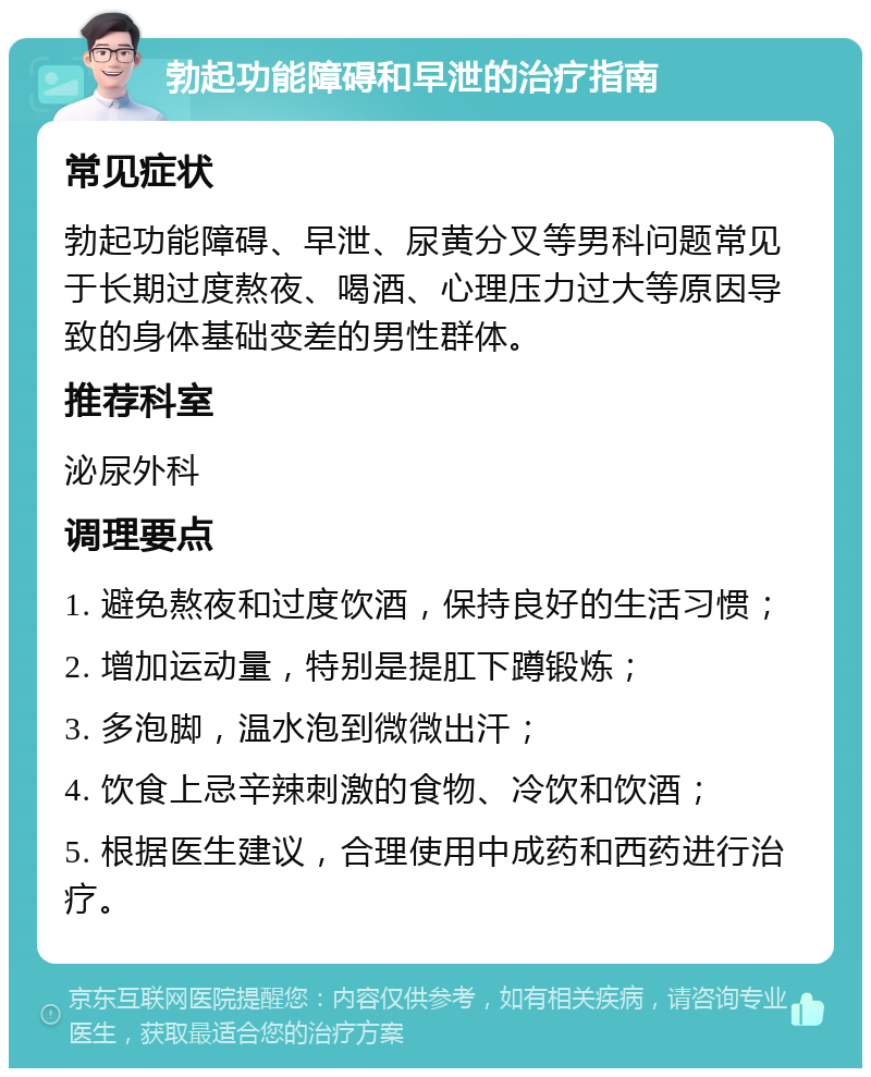 勃起功能障碍和早泄的治疗指南 常见症状 勃起功能障碍、早泄、尿黄分叉等男科问题常见于长期过度熬夜、喝酒、心理压力过大等原因导致的身体基础变差的男性群体。 推荐科室 泌尿外科 调理要点 1. 避免熬夜和过度饮酒，保持良好的生活习惯； 2. 增加运动量，特别是提肛下蹲锻炼； 3. 多泡脚，温水泡到微微出汗； 4. 饮食上忌辛辣刺激的食物、冷饮和饮酒； 5. 根据医生建议，合理使用中成药和西药进行治疗。