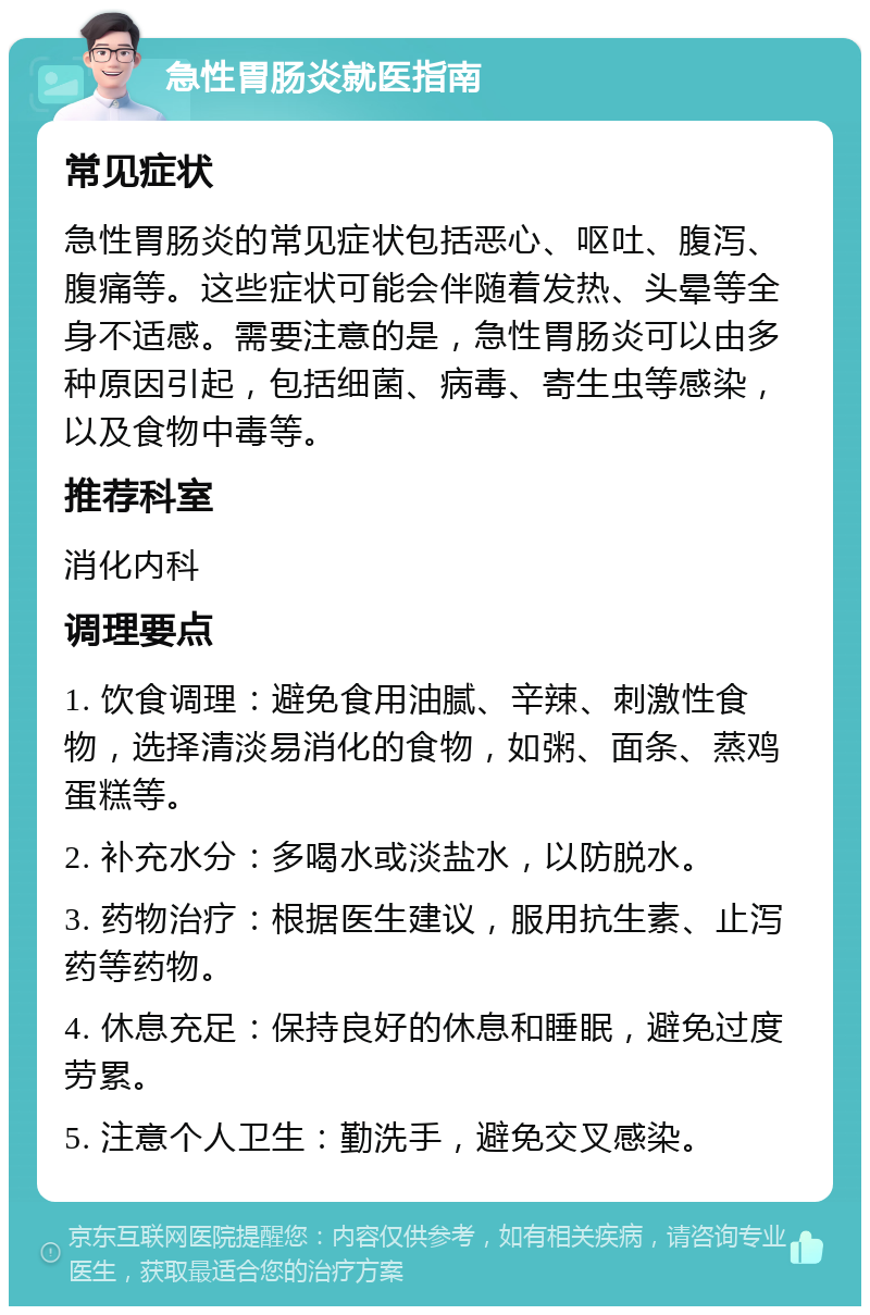 急性胃肠炎就医指南 常见症状 急性胃肠炎的常见症状包括恶心、呕吐、腹泻、腹痛等。这些症状可能会伴随着发热、头晕等全身不适感。需要注意的是，急性胃肠炎可以由多种原因引起，包括细菌、病毒、寄生虫等感染，以及食物中毒等。 推荐科室 消化内科 调理要点 1. 饮食调理：避免食用油腻、辛辣、刺激性食物，选择清淡易消化的食物，如粥、面条、蒸鸡蛋糕等。 2. 补充水分：多喝水或淡盐水，以防脱水。 3. 药物治疗：根据医生建议，服用抗生素、止泻药等药物。 4. 休息充足：保持良好的休息和睡眠，避免过度劳累。 5. 注意个人卫生：勤洗手，避免交叉感染。