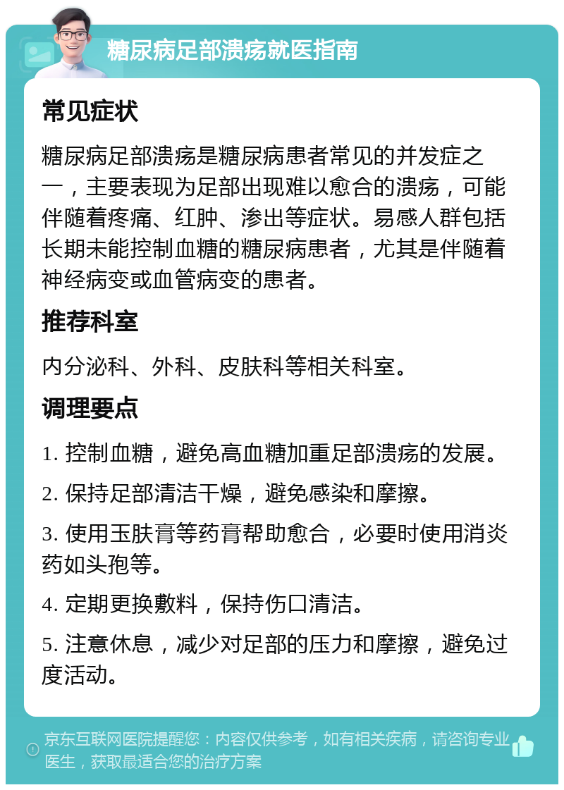 糖尿病足部溃疡就医指南 常见症状 糖尿病足部溃疡是糖尿病患者常见的并发症之一，主要表现为足部出现难以愈合的溃疡，可能伴随着疼痛、红肿、渗出等症状。易感人群包括长期未能控制血糖的糖尿病患者，尤其是伴随着神经病变或血管病变的患者。 推荐科室 内分泌科、外科、皮肤科等相关科室。 调理要点 1. 控制血糖，避免高血糖加重足部溃疡的发展。 2. 保持足部清洁干燥，避免感染和摩擦。 3. 使用玉肤膏等药膏帮助愈合，必要时使用消炎药如头孢等。 4. 定期更换敷料，保持伤口清洁。 5. 注意休息，减少对足部的压力和摩擦，避免过度活动。