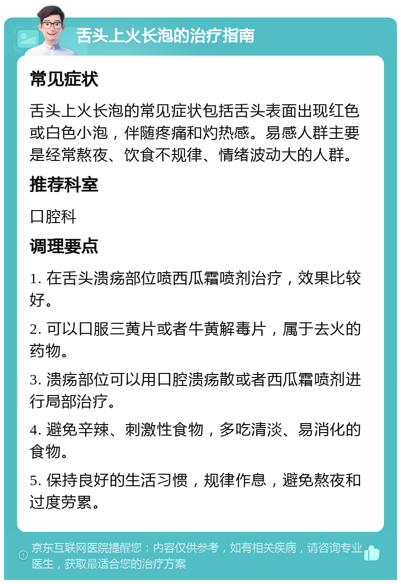 舌头上火长泡的治疗指南 常见症状 舌头上火长泡的常见症状包括舌头表面出现红色或白色小泡，伴随疼痛和灼热感。易感人群主要是经常熬夜、饮食不规律、情绪波动大的人群。 推荐科室 口腔科 调理要点 1. 在舌头溃疡部位喷西瓜霜喷剂治疗，效果比较好。 2. 可以口服三黄片或者牛黄解毒片，属于去火的药物。 3. 溃疡部位可以用口腔溃疡散或者西瓜霜喷剂进行局部治疗。 4. 避免辛辣、刺激性食物，多吃清淡、易消化的食物。 5. 保持良好的生活习惯，规律作息，避免熬夜和过度劳累。