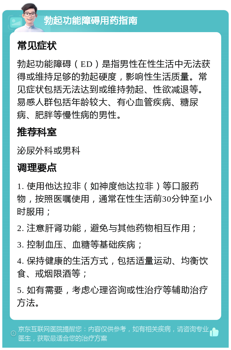 勃起功能障碍用药指南 常见症状 勃起功能障碍（ED）是指男性在性生活中无法获得或维持足够的勃起硬度，影响性生活质量。常见症状包括无法达到或维持勃起、性欲减退等。易感人群包括年龄较大、有心血管疾病、糖尿病、肥胖等慢性病的男性。 推荐科室 泌尿外科或男科 调理要点 1. 使用他达拉非（如神度他达拉非）等口服药物，按照医嘱使用，通常在性生活前30分钟至1小时服用； 2. 注意肝肾功能，避免与其他药物相互作用； 3. 控制血压、血糖等基础疾病； 4. 保持健康的生活方式，包括适量运动、均衡饮食、戒烟限酒等； 5. 如有需要，考虑心理咨询或性治疗等辅助治疗方法。