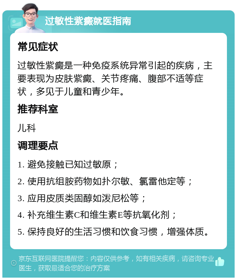 过敏性紫癜就医指南 常见症状 过敏性紫癜是一种免疫系统异常引起的疾病，主要表现为皮肤紫癜、关节疼痛、腹部不适等症状，多见于儿童和青少年。 推荐科室 儿科 调理要点 1. 避免接触已知过敏原； 2. 使用抗组胺药物如扑尔敏、氯雷他定等； 3. 应用皮质类固醇如泼尼松等； 4. 补充维生素C和维生素E等抗氧化剂； 5. 保持良好的生活习惯和饮食习惯，增强体质。