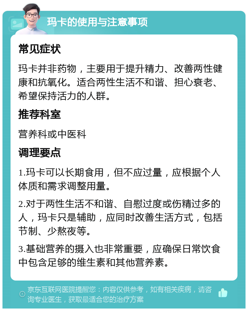 玛卡的使用与注意事项 常见症状 玛卡并非药物，主要用于提升精力、改善两性健康和抗氧化。适合两性生活不和谐、担心衰老、希望保持活力的人群。 推荐科室 营养科或中医科 调理要点 1.玛卡可以长期食用，但不应过量，应根据个人体质和需求调整用量。 2.对于两性生活不和谐、自慰过度或伤精过多的人，玛卡只是辅助，应同时改善生活方式，包括节制、少熬夜等。 3.基础营养的摄入也非常重要，应确保日常饮食中包含足够的维生素和其他营养素。