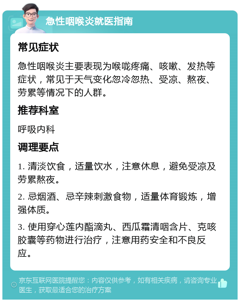 急性咽喉炎就医指南 常见症状 急性咽喉炎主要表现为喉咙疼痛、咳嗽、发热等症状，常见于天气变化忽冷忽热、受凉、熬夜、劳累等情况下的人群。 推荐科室 呼吸内科 调理要点 1. 清淡饮食，适量饮水，注意休息，避免受凉及劳累熬夜。 2. 忌烟酒、忌辛辣刺激食物，适量体育锻炼，增强体质。 3. 使用穿心莲内酯滴丸、西瓜霜清咽含片、克咳胶囊等药物进行治疗，注意用药安全和不良反应。