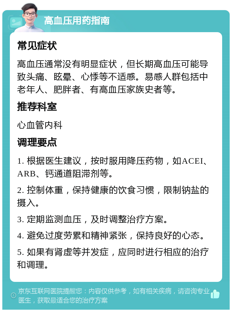 高血压用药指南 常见症状 高血压通常没有明显症状，但长期高血压可能导致头痛、眩晕、心悸等不适感。易感人群包括中老年人、肥胖者、有高血压家族史者等。 推荐科室 心血管内科 调理要点 1. 根据医生建议，按时服用降压药物，如ACEI、ARB、钙通道阻滞剂等。 2. 控制体重，保持健康的饮食习惯，限制钠盐的摄入。 3. 定期监测血压，及时调整治疗方案。 4. 避免过度劳累和精神紧张，保持良好的心态。 5. 如果有肾虚等并发症，应同时进行相应的治疗和调理。