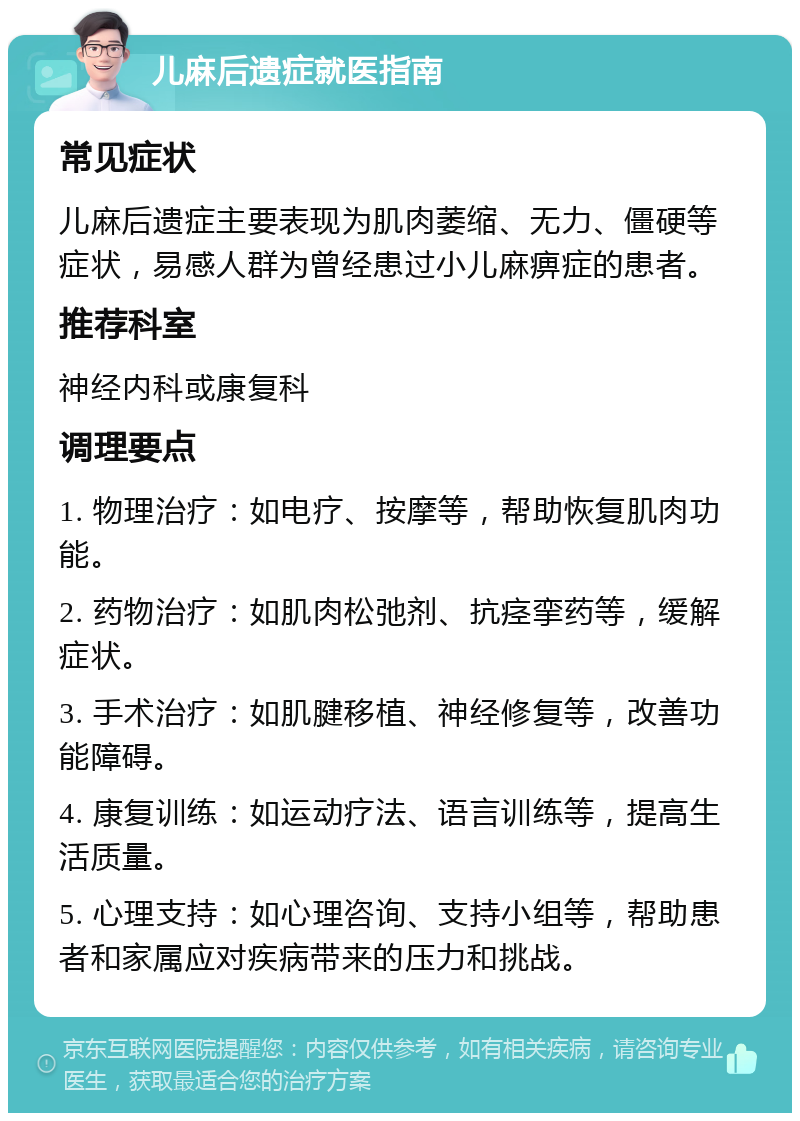 儿麻后遗症就医指南 常见症状 儿麻后遗症主要表现为肌肉萎缩、无力、僵硬等症状，易感人群为曾经患过小儿麻痹症的患者。 推荐科室 神经内科或康复科 调理要点 1. 物理治疗：如电疗、按摩等，帮助恢复肌肉功能。 2. 药物治疗：如肌肉松弛剂、抗痉挛药等，缓解症状。 3. 手术治疗：如肌腱移植、神经修复等，改善功能障碍。 4. 康复训练：如运动疗法、语言训练等，提高生活质量。 5. 心理支持：如心理咨询、支持小组等，帮助患者和家属应对疾病带来的压力和挑战。