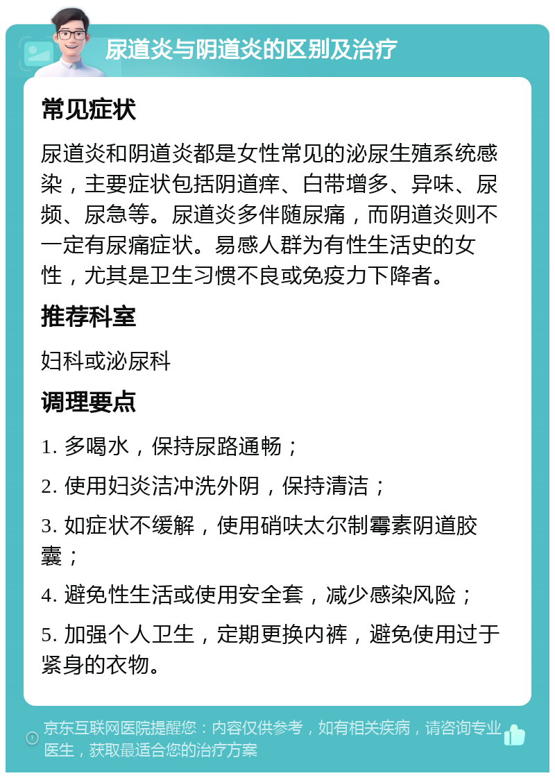 尿道炎与阴道炎的区别及治疗 常见症状 尿道炎和阴道炎都是女性常见的泌尿生殖系统感染，主要症状包括阴道痒、白带增多、异味、尿频、尿急等。尿道炎多伴随尿痛，而阴道炎则不一定有尿痛症状。易感人群为有性生活史的女性，尤其是卫生习惯不良或免疫力下降者。 推荐科室 妇科或泌尿科 调理要点 1. 多喝水，保持尿路通畅； 2. 使用妇炎洁冲洗外阴，保持清洁； 3. 如症状不缓解，使用硝呋太尔制霉素阴道胶囊； 4. 避免性生活或使用安全套，减少感染风险； 5. 加强个人卫生，定期更换内裤，避免使用过于紧身的衣物。